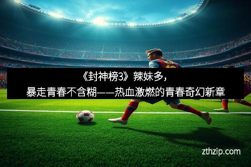 《封神榜3》辣妹多，暴走青春不含糊——热血激燃的青春奇幻新章
